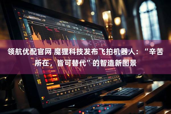 领航优配官网 魔狸科技发布飞拍机器人：“辛苦所在，皆可替代”的智造新图景