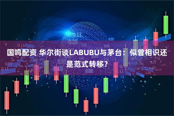 国鸣配资 华尔街谈LABUBU与茅台：似曾相识还是范式转移？