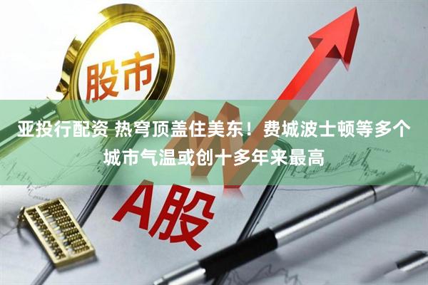 亚投行配资 热穹顶盖住美东！费城波士顿等多个城市气温或创十多年来最高