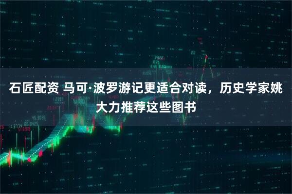 石匠配资 马可·波罗游记更适合对读，历史学家姚大力推荐这些图书