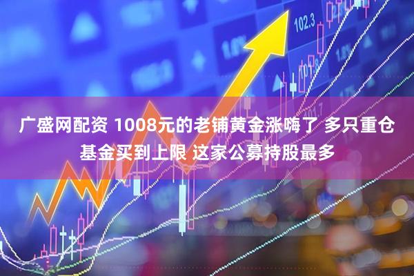 广盛网配资 1008元的老铺黄金涨嗨了 多只重仓基金买到上限 这家公募持股最多