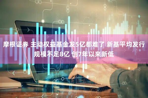 摩根证券 主动权益基金发5亿都难了 新基平均发行规模不足8亿 创7年以来新低