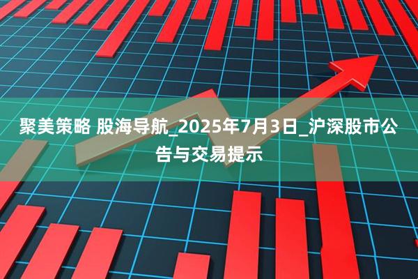 聚美策略 股海导航_2025年7月3日_沪深股市公告与交易提示