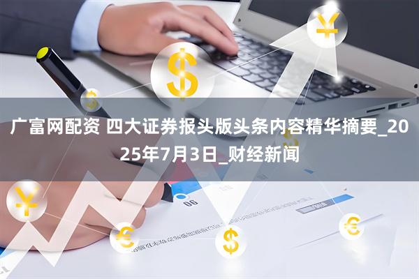广富网配资 四大证券报头版头条内容精华摘要_2025年7月3日_财经新闻