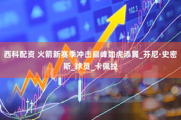 西科配资 火箭新赛季冲击巅峰如虎添翼_芬尼·史密斯_球员_卡佩拉