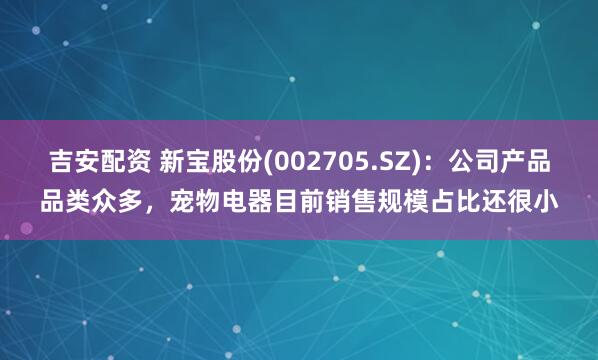 吉安配资 新宝股份(002705.SZ)：公司产品品类众多，宠物电器目前销售规模占比还很小