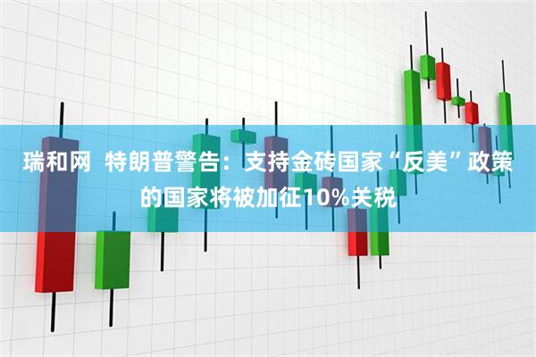 瑞和网  特朗普警告：支持金砖国家“反美”政策的国家将被加征10%关税