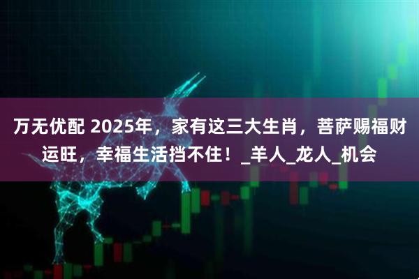 万无优配 2025年，家有这三大生肖，菩萨赐福财运旺，幸福生活挡不住！_羊人_龙人_机会
