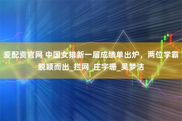 爱配资官网 中国女排新一届成绩单出炉，两位学霸脱颖而出_拦网_庄宇珊_吴梦洁