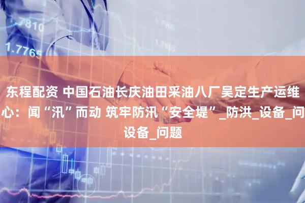 东程配资 中国石油长庆油田采油八厂吴定生产运维中心：闻“汛”而动 筑牢防汛“安全堤”_防洪_设备_问题