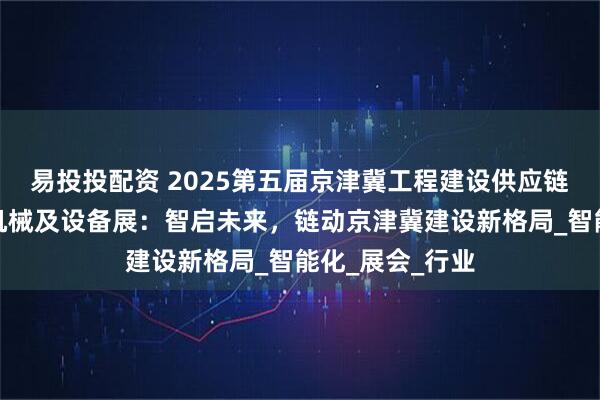 易投投配资 2025第五届京津冀工程建设供应链博览会暨工程机械及设备展：智启未来，链动京津冀建设新格局_智能化_展会_行业