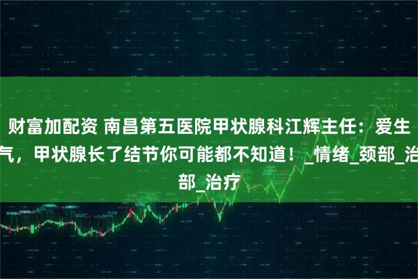 财富加配资 南昌第五医院甲状腺科江辉主任：爱生闷气，甲状腺长了结节你可能都不知道！_情绪_颈部_治疗