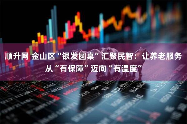 顺升网 金山区“银发圆桌”汇聚民智：让养老服务从“有保障”迈向“有温度”