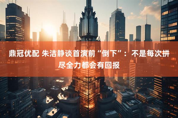 鼎冠优配 朱洁静谈首演前“倒下”：不是每次拼尽全力都会有回报