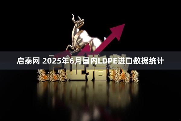 启泰网 2025年6月国内LDPE进口数据统计