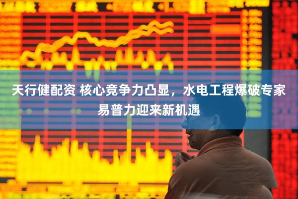 天行健配资 核心竞争力凸显，水电工程爆破专家易普力迎来新机遇
