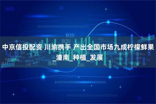 中京信投配资 川渝携手 产出全国市场九成柠檬鲜果_潼南_种植_发展