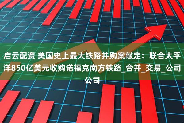启云配资 美国史上最大铁路并购案敲定：联合太平洋850亿美元收购诺福克南方铁路_合并_交易_公司