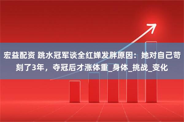 宏益配资 跳水冠军谈全红婵发胖原因：她对自己苛刻了3年，夺冠后才涨体重_身体_挑战_变化