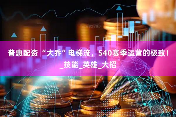 普惠配资 “大乔”电梯流，S40赛季运营的极致！_技能_英雄_大招
