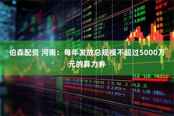 伯森配资 河南：每年发放总规模不超过5000万元的算力券
