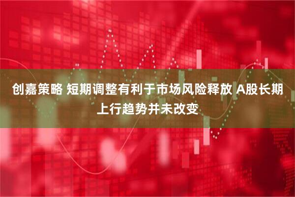 创嘉策略 短期调整有利于市场风险释放 A股长期上行趋势并未改变