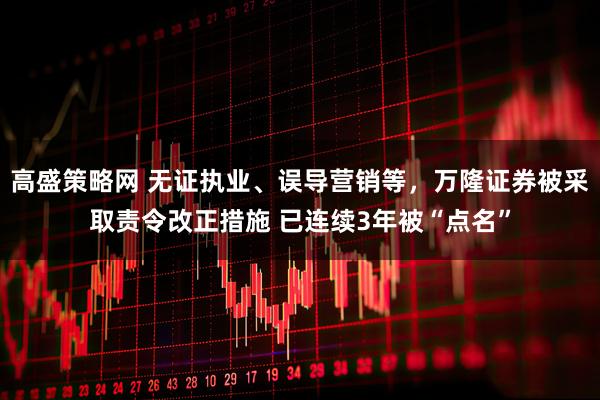 高盛策略网 无证执业、误导营销等,万隆证券被采取责令改正措施 已连续3年被“点名”