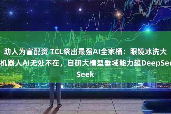 助人为富配资 TCL祭出最强AI全家桶:眼镜冰洗大屏机器人AI无处不在,自研大模型垂域能力超DeepSeek