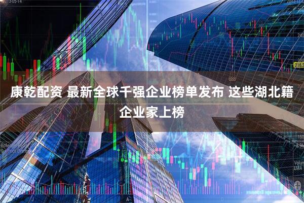 康乾配资 最新全球千强企业榜单发布 这些湖北籍企业家上榜