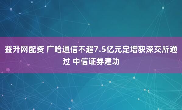 益升网配资 广哈通信不超7.5亿元定增获深交所通过 中信证券建功