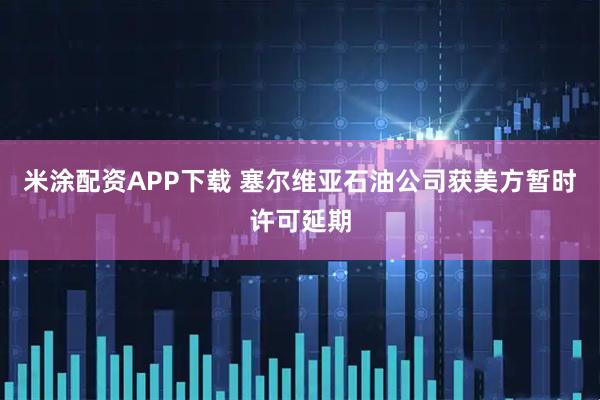 米涂配资APP下载 塞尔维亚石油公司获美方暂时许可延期