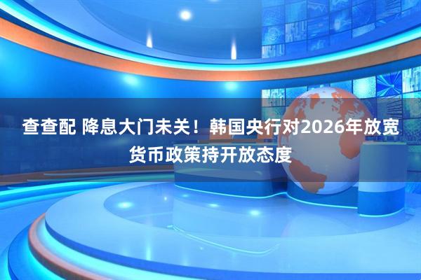 查查配 降息大门未关！韩国央行对2026年放宽货币政策持开放态度