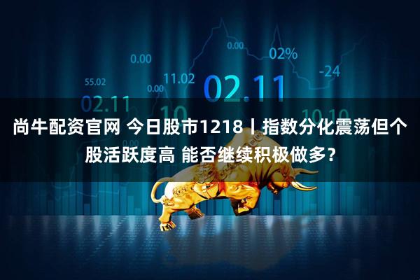 尚牛配资官网 今日股市1218丨指数分化震荡但个股活跃度高 能否继续积极做多？