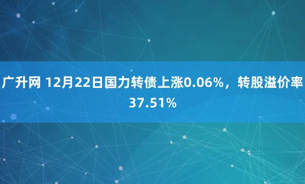 广升网 12月22日国力转债上涨0.06%，转股溢价率37.51%