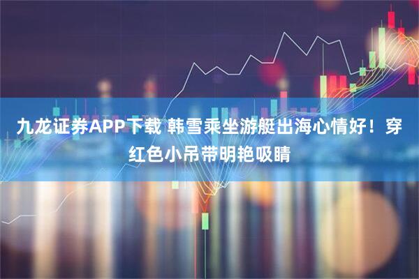 九龙证券APP下载 韩雪乘坐游艇出海心情好！穿红色小吊带明艳吸睛