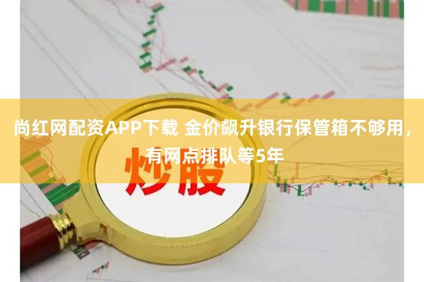 尚红网配资APP下载 金价飙升银行保管箱不够用， 有网点排队等5年