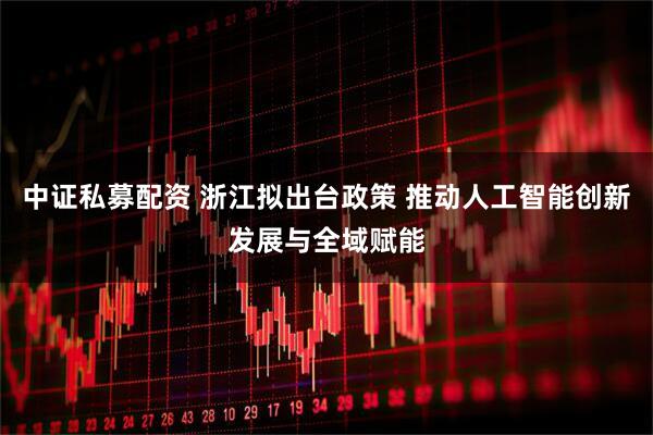 中证私募配资 浙江拟出台政策 推动人工智能创新发展与全域赋能