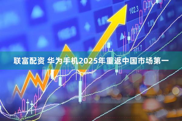 联富配资 华为手机2025年重返中国市场第一