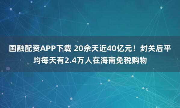国融配资APP下载 20余天近40亿元！封关后平均每天有2.4万人在海南免税购物