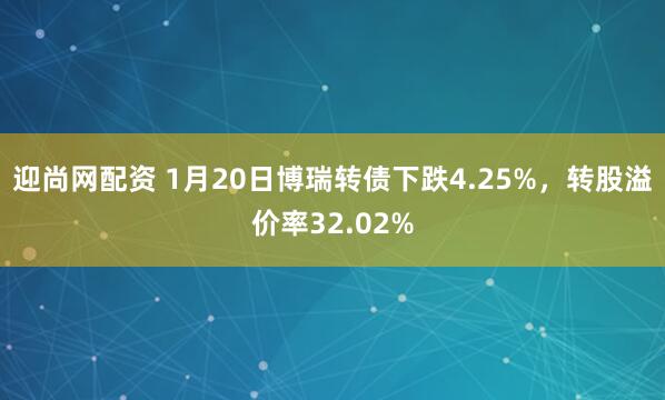 迎尚网配资 1月20日博瑞转债下跌4.25%，转股溢价率32.02%