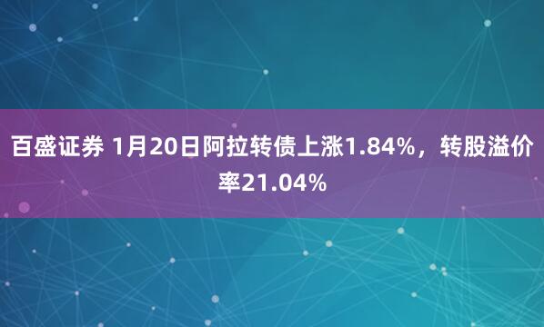 百盛证券 1月20日阿拉转债上涨1.84%，转股溢价率21.04%