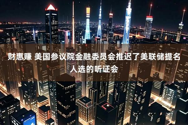 财惠赚 美国参议院金融委员会推迟了美联储提名人选的听证会