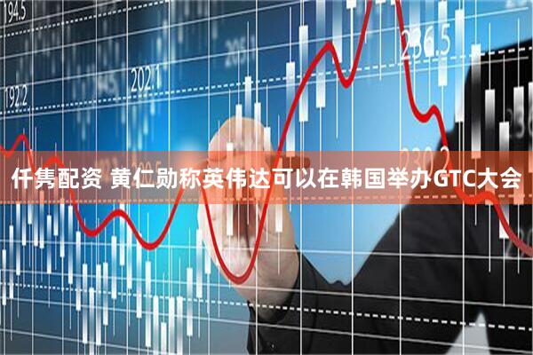 仟隽配资 黄仁勋称英伟达可以在韩国举办GTC大会