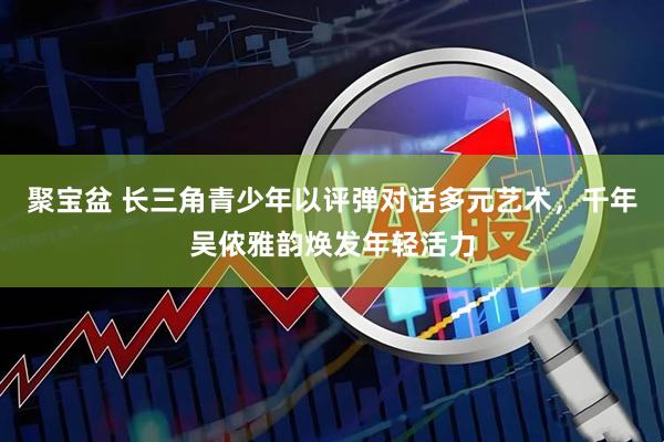 聚宝盆 长三角青少年以评弹对话多元艺术，千年吴侬雅韵焕发年轻活力
